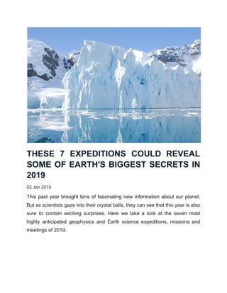 THESE 7 EXPEDITIONS COULD REVEAL
SOME OF EARTH'S BIGGEST SECRETS IN
2019
02 Jan 2019
This past year brought tons of fascinating new information about our planet.
But as scientists gaze into their crystal balls, they can see that this year is also
sure to contain exciting surprises. Here we take a look at the seven most
highly anticipated geophysics and Earth science expeditions, missions and
meetings of 2019.
 