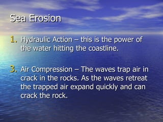 Sea Erosion Hydraulic Action – this is the power of the water hitting the coastline. Air Compression – The waves trap air in crack in the rocks. As the waves retreat the trapped air expand quickly and can crack the rock. 