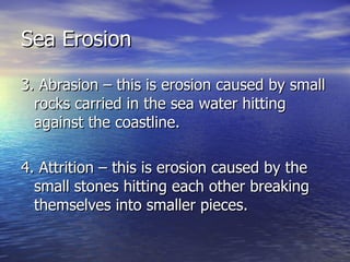 Sea Erosion 3. Abrasion – this is erosion caused by small rocks carried in the sea water hitting against the coastline. 4. Attrition – this is erosion caused by the small stones hitting each other breaking themselves into smaller pieces.  