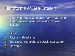 Landforms of Sea Erosion Like rivers, the sea creates many features or landforms as a result of erosion. These include, Cliffs Bays and Headlands Sea caves, sea arch, sea stack, sea stump Blowhole  