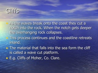 Cliffs As the waves break onto the coast they cut a notch into the rock. When the notch gets deeper the overhanging rock collapses.  This process continues and the coastline retreats inland. The material that falls into the sea form the cliff is called a wave cut platform. E.g. Cliffs of Moher, Co. Clare. 