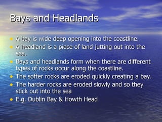 Bays and Headlands A bay is wide deep opening into the coastline. A headland is a piece of land jutting out into the sea. Bays and headlands form when there are different types of rocks occur along the coastline. The softer rocks are eroded quickly creating a bay. The harder rocks are eroded slowly and so they stick out into the sea E.g. Dublin Bay & Howth Head 