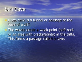 Sea Cave A sea cave is a tunnel or passage at the base of a cliff. The waves erode a weak point (soft rock or an area with cracks/joints) in the cliffs. This forms a passage called a cave. 