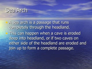 Sea Arch A sea arch is a passage that runs completely through the headland. This can happen when a cave is eroded deep into headland, or if two caves on either side of the headland are eroded and join up to form a complete passage. 