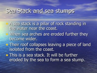 Sea Stack and sea stumps A sea stack is a pillar of rock standing in the water near the coast. When sea arches are eroded further they become wider. Their roof collapses leaving a piece of land isolated from the coast. This is a sea stack. It will be further eroded by the sea to form a sea stump. 