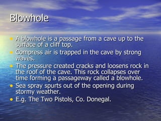 Blowhole A blowhole is a passage from a cave up to the surface of a cliff top. Compress air is trapped in the cave by strong waves. The pressure created cracks and loosens rock in the roof of the cave. This rock collapses over time forming a passageway called a blowhole. Sea spray spurts out of the opening during stormy weather. E.g. The Two Pistols, Co. Donegal.  