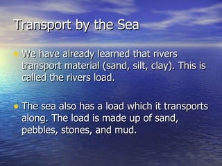 Transport by the Sea We have already learned that rivers transport material (sand, silt, clay). This is called the rivers load.  The sea also has a load which it transports along. The load is made up of sand, pebbles, stones, and mud. 