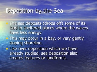 Deposition by the Sea The sea deposits (drops off) some of its load in sheltered places where the waves have less energy. This may occur in a bay, or very gently sloping shoreline. Like river deposition which we have already studied, sea deposition also creates features or landforms.  