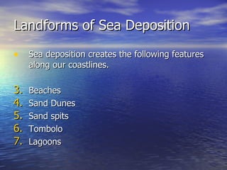 Landforms of Sea Deposition Sea deposition creates the following features along our coastlines. Beaches Sand Dunes Sand spits Tombolo Lagoons 