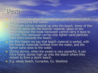 Beach A beach is made of sand and shingle (small stones) which are deposited by the waves. The swash carries material up onto the beach. Some of this material, especially the heavier material, stays on the beach because the weak backwash cannot carry it back to the sea. The backwash carries only lighter sand particles back down towards the beach. For this reason we say that beach material is sorted, with the heavier materials furthest from the water, and the lighter sand close to the water. During storms, when the swash is very powerful, it can force heavy stones high up onto the beach where they remain to form a storm beach. E.g. sandy beach, Curracloe, Co. Wexford. 