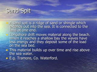 Sand Spit A sand spit is a ridge of sand or shingle which extends out into the sea. It is connected to the land at one end. Longshore drift moves material along the beach. When it reaches a shallow bay the waves have less energy and they deposit some of the load on the sea bed. This material builds up over time and rise above the sea water. E.g. Tramore, Co. Waterford.  