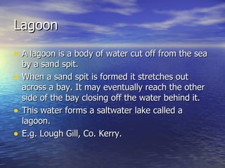 Lagoon A lagoon is a body of water cut off from the sea by a sand spit. When a sand spit is formed it stretches out across a bay. It may eventually reach the other side of the bay closing off the water behind it. This water forms a saltwater lake called a lagoon. E.g. Lough Gill, Co. Kerry.  