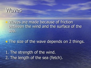 Waves Waves are made because of friction between the wind and the surface of the sea. The size of the wave depends on 2 things. 1. The strength of the wind. 2. The length of the sea (fetch). 
