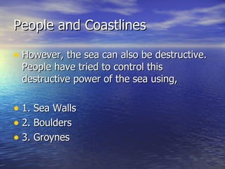 People and Coastlines However, the sea can also be destructive. People have tried to control this destructive power of the sea using, 1. Sea Walls 2. Boulders 3. Groynes 