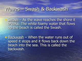 Waves – Swash & Backwash Swash  – As the wave reaches the shore it breaks. The white foamy water that flows up the beach is called the Swash. Backwash  – When the water runs out of speed it stops and it flows back down the beach into the sea. This is called the backwash. 