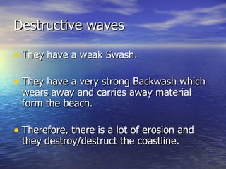 Destructive waves They have a weak Swash. They have a very strong Backwash which wears away and carries away material form the beach. Therefore, there is a lot of erosion and they destroy/destruct the coastline. 