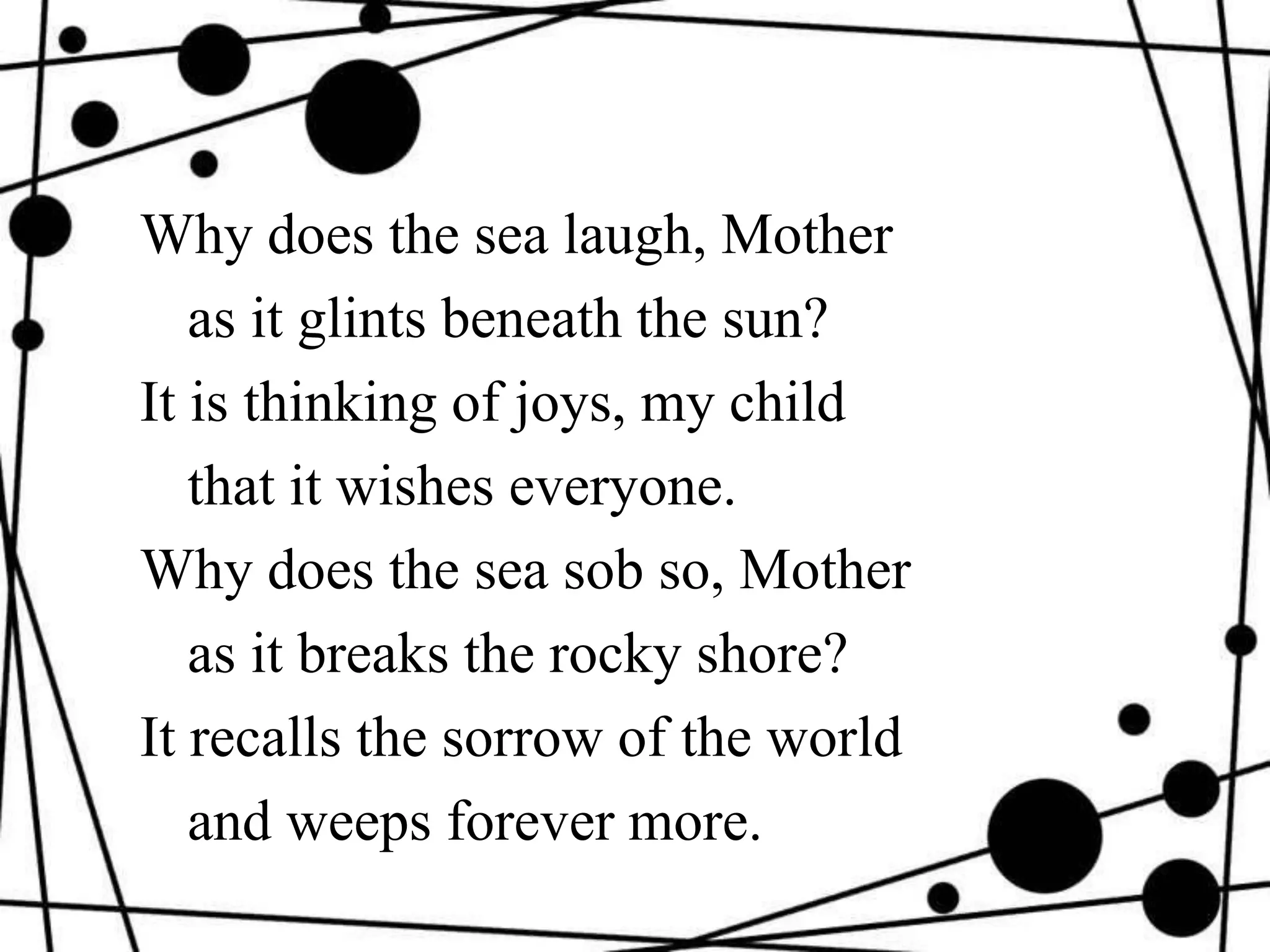 Why does the sea laugh, Mother
as it glints beneath the sun?
It is thinking of joys, my child
that it wishes everyone.
Why does the sea sob so, Mother
as it breaks the rocky shore?
It recalls the sorrow of the world
and weeps forever more.