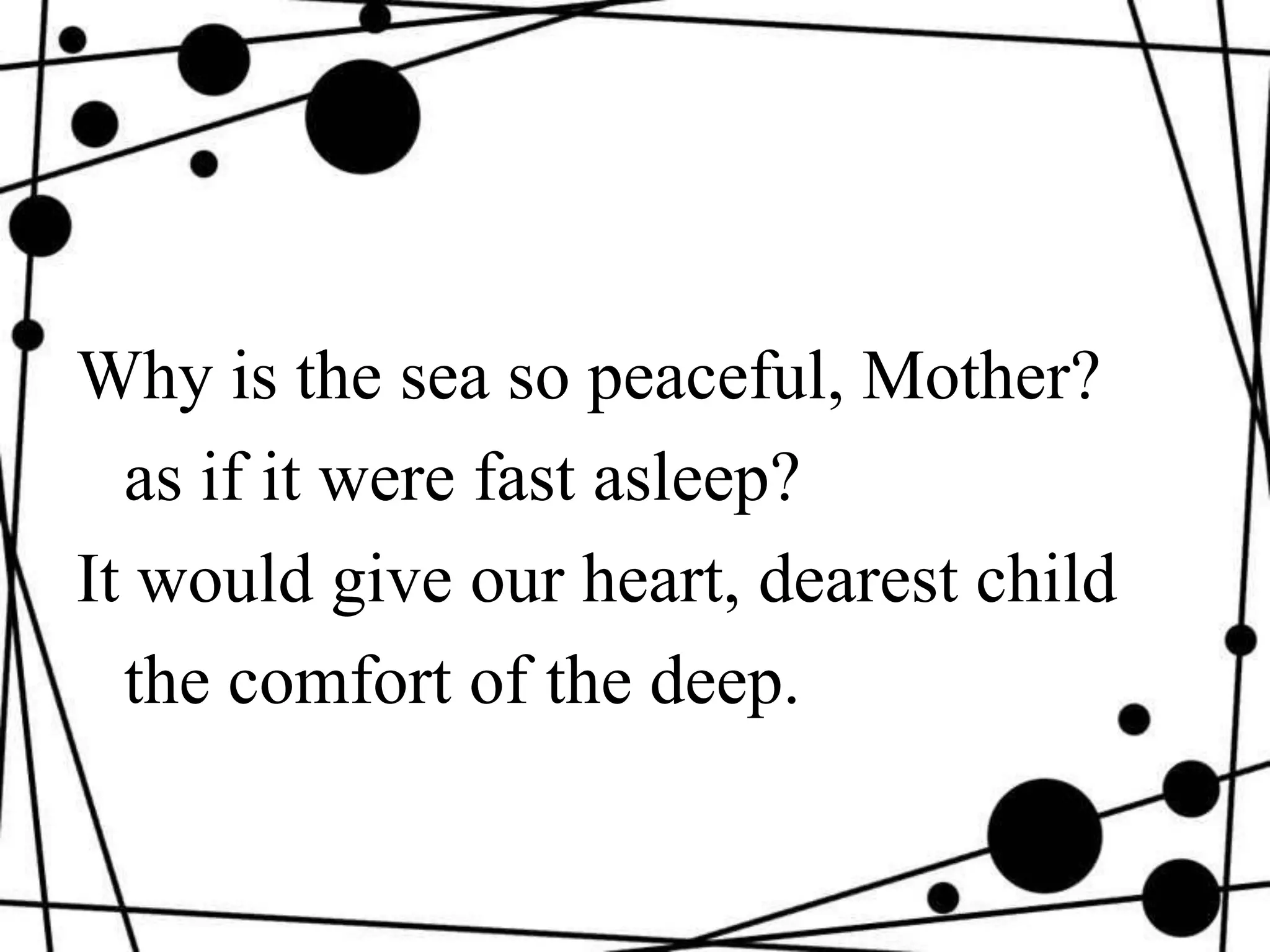 Why is the sea so peaceful, Mother?
as if it were fast asleep?
It would give our heart, dearest child
the comfort of the deep.