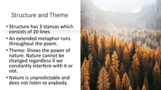 Structure and Theme
• Structure has 3 stanzas which
consists of 20 lines
• An extended metaphor runs
throughout the poem.
• Theme: Shows the power of
nature. Nature cannot be
changed regardless if we
constantly interfere with it or
not.
• Nature is unpredictable and
does not listen to anybody.
 