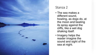 Stanza 2
• The sea makes a
different sound,
howling, as dogs do, at
the moon and beating
its spray against the
cliffs, like a wet dog
shaking itself.
• Imagery helps the
reader imagine the
sound and sight of the
sea at night.
 