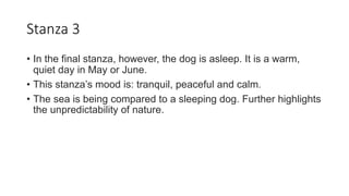 Stanza 3
• In the final stanza, however, the dog is asleep. It is a warm,
quiet day in May or June.
• This stanza’s mood is: tranquil, peaceful and calm.
• The sea is being compared to a sleeping dog. Further highlights
the unpredictability of nature.
 