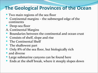 The Geological Provinces of the Ocean
 Two main regions of the sea floor
 Continental margins – the submerged edge of the
  continents
 Deep-sea floor
A. Continental Margins
 Boundaries between the continental and ocean crust
 Consists of shelf, slope and rise
 The Continental Shelf
 The shallowest part
 Only 8% of the sea floor, but biologically rich
 and diverse
 Large submarine canyons can be found here
 Ends at the shelf break, where it steeply slopes down
 