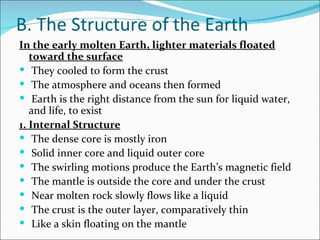 B. The Structure of the Earth
In the early molten Earth, lighter materials floated
   toward the surface
 They cooled to form the crust
 The atmosphere and oceans then formed
 Earth is the right distance from the sun for liquid water,
   and life, to exist
1. Internal Structure
 The dense core is mostly iron
 Solid inner core and liquid outer core
 The swirling motions produce the Earth’s magnetic field
 The mantle is outside the core and under the crust
 Near molten rock slowly flows like a liquid
 The crust is the outer layer, comparatively thin
 Like a skin floating on the mantle
 