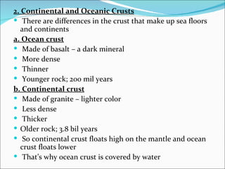 2. Continental and Oceanic Crusts
 There are differences in the crust that make up sea floors
   and continents
a. Ocean crust
 Made of basalt – a dark mineral
 More dense
 Thinner
 Younger rock; 200 mil years
b. Continental crust
 Made of granite – lighter color
 Less dense
 Thicker
 Older rock; 3.8 bil years
 So continental crust floats high on the mantle and ocean
   crust floats lower
 That’s why ocean crust is covered by water
 