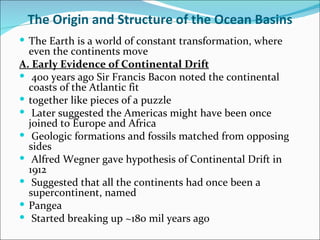 The Origin and Structure of the Ocean Basins
 The Earth is a world of constant transformation, where
  even the continents move
A. Early Evidence of Continental Drift
 400 years ago Sir Francis Bacon noted the continental
  coasts of the Atlantic fit
 together like pieces of a puzzle
 Later suggested the Americas might have been once
  joined to Europe and Africa
 Geologic formations and fossils matched from opposing
  sides
 Alfred Wegner gave hypothesis of Continental Drift in
  1912
 Suggested that all the continents had once been a
  supercontinent, named
 Pangea
 Started breaking up ~180 mil years ago
 