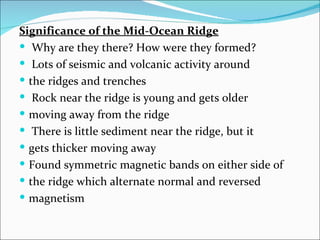 Significance of the Mid-Ocean Ridge
 Why are they there? How were they formed?
 Lots of seismic and volcanic activity around
 the ridges and trenches
 Rock near the ridge is young and gets older
 moving away from the ridge
 There is little sediment near the ridge, but it
 gets thicker moving away
 Found symmetric magnetic bands on either side of
 the ridge which alternate normal and reversed
 magnetism
 