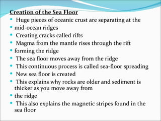 Creation of the Sea Floor
 Huge pieces of oceanic crust are separating at the
 mid-ocean ridges
 Creating cracks called rifts
 Magma from the mantle rises through the rift
 forming the ridge
 The sea floor moves away from the ridge
 This continuous process is called sea-floor spreading
 New sea floor is created
 This explains why rocks are older and sediment is
  thicker as you move away from
 the ridge
 This also explains the magnetic stripes found in the
  sea floor
 