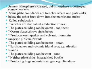  As new lithosphere is created, old lithosphere is destroyed
    somewhere else
    Some plate boundaries are trenches where one plate sinks
   below the other back down into the mantle and melts
    Called subduction
    Trenches are also called subduction zones
    The plates colliding can be ocean - continent
   ¨ Ocean plates always sinks below
   ¨ Produces earthquakes and volcanic mountain
   ranges; e.g. Sierra Nevada
    The plates colliding can be ocean - ocean
   ¨ Earthquakes and volcanic island arcs; e.g. Aleutian
   Islands
    The plates colliding can be cont - cont
   ¨ Neither plate sinks, instead they buckle
   ¨ Producing huge mountain ranges; e.g. Himalayas
 
