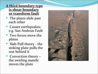 A third boundary type
  is shear boundary
  or transform fault
 The plates slide past
  each other
 Causes earthquakes;
  e.g. San Andreas Fault
 Two forces move the
  plates
 Slab-Pull theory - the
  sinking plate pulls the
  rest behind it
 Convection theory –
  the swirling mantle
  moves the plate
 