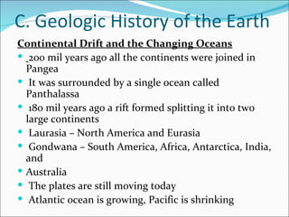 C. Geologic History of the Earth
Continental Drift and the Changing Oceans
 200 mil years ago all the continents were joined in
  Pangea
 It was surrounded by a single ocean called
  Panthalassa
 180 mil years ago a rift formed splitting it into two
  large continents
 Laurasia – North America and Eurasia
 Gondwana – South America, Africa, Antarctica, India,
  and
 Australia
 The plates are still moving today
 Atlantic ocean is growing, Pacific is shrinking
 