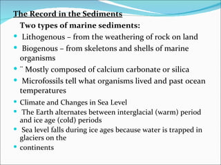 The Record in the Sediments
  Two types of marine sediments:
 Lithogenous – from the weathering of rock on land
 Biogenous – from skeletons and shells of marine
  organisms
 ¨ Mostly composed of calcium carbonate or silica
 Microfossils tell what organisms lived and past ocean
  temperatures
 Climate and Changes in Sea Level
 The Earth alternates between interglacial (warm) period
  and ice age (cold) periods
 Sea level falls during ice ages because water is trapped in
  glaciers on the
 continents
 