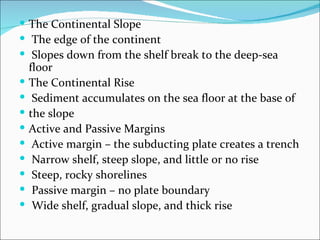  The Continental Slope
 The edge of the continent
 Slopes down from the shelf break to the deep-sea
    floor
   The Continental Rise
    Sediment accumulates on the sea floor at the base of
   the slope
   Active and Passive Margins
    Active margin – the subducting plate creates a trench
    Narrow shelf, steep slope, and little or no rise
    Steep, rocky shorelines
    Passive margin – no plate boundary
    Wide shelf, gradual slope, and thick rise
 