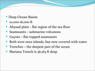  Deep-Ocean Basins
 10,000-16,000 ft
 Abyssal plain - flat region of the sea floor
 Seamounts – submarine volcanoes
 Guyots – flat-topped seamounts
 Both were once islands, but now covered with water
 Trenches – the deepest part of the ocean
 Mariana Trench is 36,163 ft deep
 