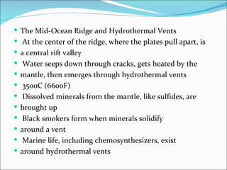  The Mid-Ocean Ridge and Hydrothermal Vents
 At the center of the ridge, where the plates pull apart, is
 a central rift valley
 Water seeps down through cracks, gets heated by the
 mantle, then emerges through hydrothermal vents
 350oC (660oF)
 Dissolved minerals from the mantle, like sulfides, are
 brought up
 Black smokers form when minerals solidify
 around a vent
 Marine life, including chemosynthesizers, exist
 around hydrothermal vents
 