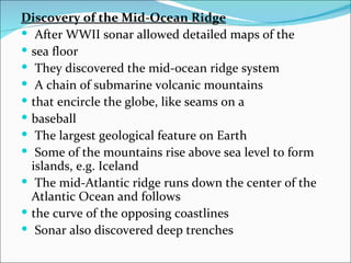 Discovery of the Mid-Ocean Ridge
 After WWII sonar allowed detailed maps of the
 sea floor
 They discovered the mid-ocean ridge system
 A chain of submarine volcanic mountains
 that encircle the globe, like seams on a
 baseball
 The largest geological feature on Earth
 Some of the mountains rise above sea level to form
  islands, e.g. Iceland
 The mid-Atlantic ridge runs down the center of the
  Atlantic Ocean and follows
 the curve of the opposing coastlines
 Sonar also discovered deep trenches
 