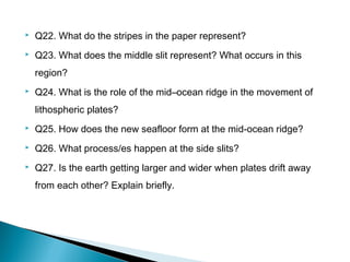  Q22. What do the stripes in the paper represent?
 Q23. What does the middle slit represent? What occurs in this
region?
 Q24. What is the role of the mid–ocean ridge in the movement of
lithospheric plates?
 Q25. How does the new seafloor form at the mid-ocean ridge?
 Q26. What process/es happen at the side slits?
 Q27. Is the earth getting larger and wider when plates drift away
from each other? Explain briefly.
 