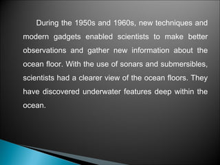 During the 1950s and 1960s, new techniques and
modern gadgets enabled scientists to make better
observations and gather new information about the
ocean floor. With the use of sonars and submersibles,
scientists had a clearer view of the ocean floors. They
have discovered underwater features deep within the
ocean.
 