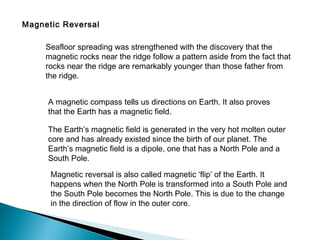 Magnetic Reversal
Seafloor spreading was strengthened with the discovery that the
magnetic rocks near the ridge follow a pattern aside from the fact that
rocks near the ridge are remarkably younger than those father from
the ridge.
A magnetic compass tells us directions on Earth. It also proves
that the Earth has a magnetic field.
The Earth’s magnetic field is generated in the very hot molten outer
core and has already existed since the birth of our planet. The
Earth’s magnetic field is a dipole, one that has a North Pole and a
South Pole.
Magnetic reversal is also called magnetic ‘flip’ of the Earth. It
happens when the North Pole is transformed into a South Pole and
the South Pole becomes the North Pole. This is due to the change
in the direction of flow in the outer core.
 