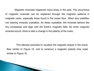 Magnetic reversals happened many times in the past. The occurrence
of magnetic reversals can be explained through the magnetic patterns in
magnetic rocks, especially those found in the ocean floor. When lava solidifies,
iron bearing minerals crystallize. As these crystallize, the minerals behave like
tiny compasses and align with the Earth’s magnetic field. So when magnetic
reversal occurs, there is also a change in the polarity of the rocks.
This allowed scientists to visualize the magnetic stripes in the ocean
floor similar to Figure 14, and to construct a magnetic polarity time scale
similar to Figure 15.
 