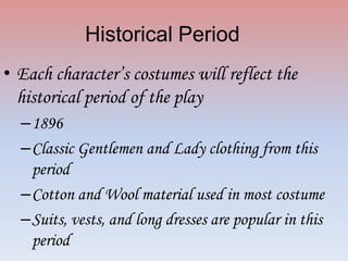 Historical Period
• Each character’s costumes will reflect the
historical period of the play
–1896
–Classic Gentlemen and Lady clothing from this
period
–Cotton and Wool material used in most costume
–Suits, vests, and long dresses are popular in this
period

 