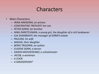 Characters
• Main Characters:
–
–
–
–
–
–
–
–
–
–
–
–
–

IRINA ARKADINA, an actress
CONSTANTINE TREPLIEFF, her son
PETER SORIN, her brother
NINA ZARIETCHNAYA, a young girl, the daughter of a rich landowner
ILIA SHAMRAEFF, the manager of SORIN'S estate
PAULINA, his wife
MASHA, their daughter
BORIS TRIGORIN, an author
EUGENE DORN, a doctor
SIMON MEDVIEDENKO, a schoolmaster
JACOB, a workman
A COOK
A MAIDSERVANT

 