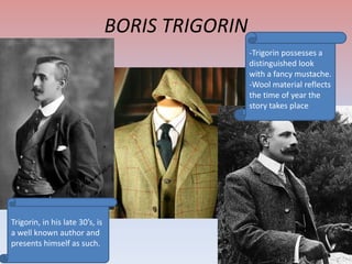 BORIS TRIGORIN
-Trigorin possesses a
distinguished look
with a fancy mustache.
-Wool material reflects
the time of year the
story takes place

Trigorin, in his late 30’s, is
a well known author and
presents himself as such.

 