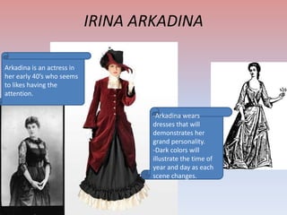 IRINA ARKADINA
Arkadina is an actress in
her early 40’s who seems
to likes having the
attention.
-Arkadina wears
dresses that will
demonstrates her
grand personality.
-Dark colors will
illustrate the time of
year and day as each
scene changes.

 