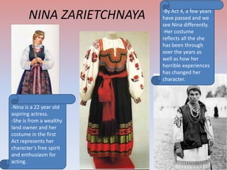 NINA ZARIETCHNAYA

-Nina is a 22 year old
aspiring actress.
-She is from a wealthy
land owner and her
costume in the first
Act represents her
character’s free spirit
and enthusiasm for
acting.

-By Act 4, a few years
have passed and we
see Nina differently.
-Her costume
reflects all the she
has been through
over the years as
well as how her
horrible experiences
has changed her
character.

 