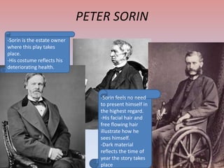 PETER SORIN
-Sorin is the estate owner
where this play takes
place.
-His costume reflects his
deteriorating health.

-Sorin feels no need
to present himself in
the highest regard.
-His facial hair and
free flowing hair
illustrate how he
sees himself.
-Dark material
reflects the time of
year the story takes
place

 