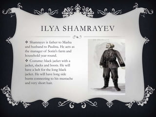 ILYA SHAMRAYEV
 Shamrayev is father to Masha
and husband to Paulina. He acts as
the manager of Sorin's farm and
household year round.
 Costume: black jacket with a
jacket, slacks and boots. He will
have a belt for the long black
jacket. He will have long side
burns connecting to his mustache
and very short hair.

 